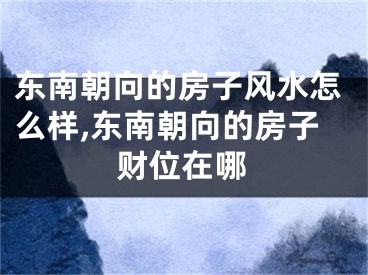 东南朝向的房子风水怎么样,东南朝向的房子财位在哪