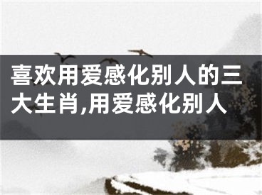 喜欢用爱感化别人的三大生肖,用爱感化别人