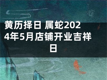 黄历择日 属蛇2024年5月店铺开业吉祥日