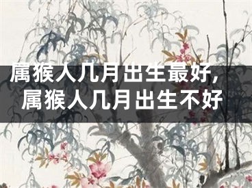 属猴人几月出生最好,属猴人几月出生不好