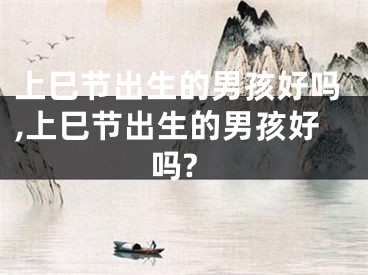 上巳节出生的男孩好吗,上巳节出生的男孩好吗?