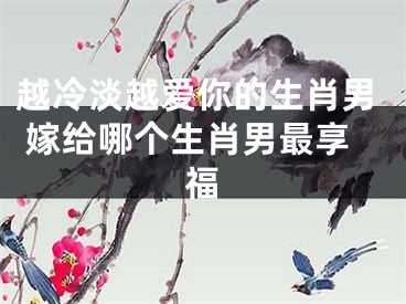 越冷淡越爱你的生肖男 嫁给哪个生肖男最享福
