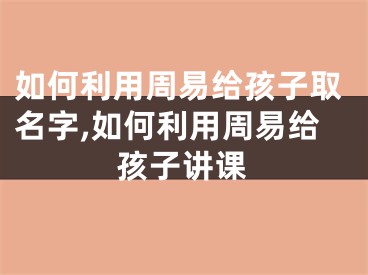 如何利用周易给孩子取名字,如何利用周易给孩子讲课