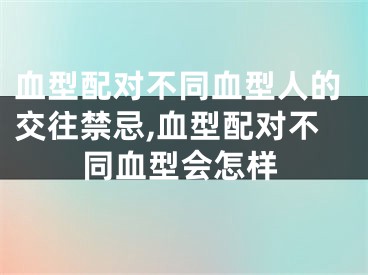 血型配对不同血型人的交往禁忌,血型配对不同血型会怎样