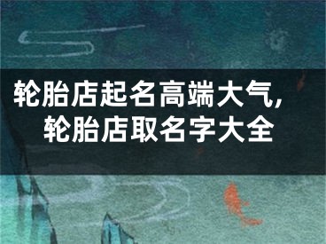 轮胎店起名高端大气,轮胎店取名字大全