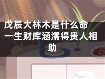 戊辰大林木是什么命 一生财库涵濡得贵人相助