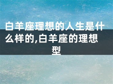 白羊座理想的人生是什么样的,白羊座的理想型