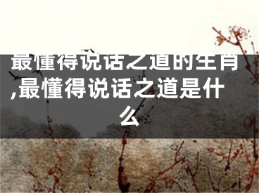 最懂得说话之道的生肖,最懂得说话之道是什么
