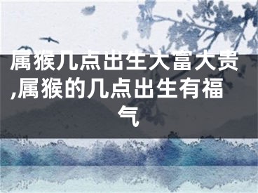 属猴几点出生大富大贵,属猴的几点出生有福气