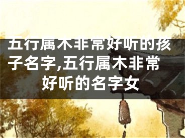 五行属木非常好听的孩子名字,五行属木非常好听的名字女