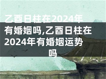 乙酉日柱在2024年有婚姻吗,乙酉日柱在2024年有婚姻运势吗