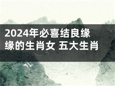2024年必喜结良缘缘的生肖女 五大生肖