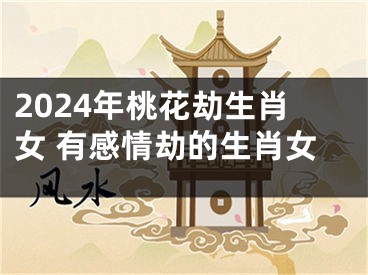 2024年桃花劫生肖女 有感情劫的生肖女