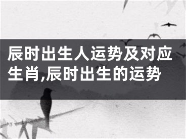 辰时出生人运势及对应生肖,辰时出生的运势