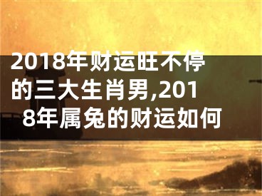 2018年财运旺不停的三大生肖男,2018年属兔的财运如何