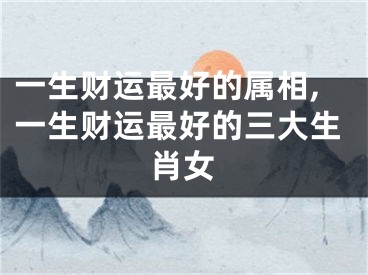 一生财运最好的属相,一生财运最好的三大生肖女