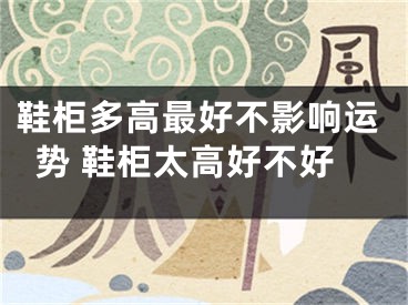 鞋柜多高最好不影响运势 鞋柜太高好不好