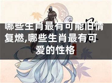 哪些生肖最有可能旧情复燃,哪些生肖最有可爱的性格