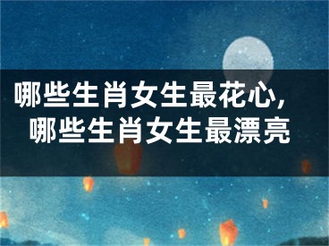 哪些生肖女生最花心,哪些生肖女生最漂亮