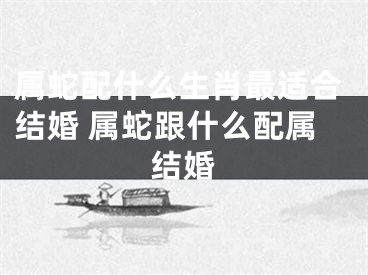 属蛇配什么生肖最适合结婚 属蛇跟什么配属结婚