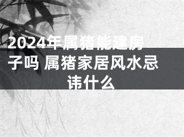 2024年属猪能建房子吗 属猪家居风水忌讳什么