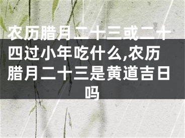 农历腊月二十三或二十四过小年吃什么,农历腊月二十三是黄道吉日吗