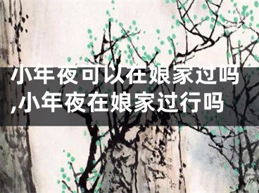 小年夜可以在娘家过吗,小年夜在娘家过行吗
