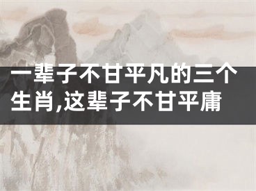 一辈子不甘平凡的三个生肖,这辈子不甘平庸