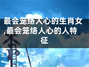最会笼络人心的生肖女,最会笼络人心的人特征