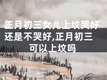 正月初三女儿上坟哭好还是不哭好,正月初三可以上坟吗