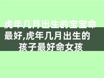 虎年几月出生的宝宝命最好,虎年几月出生的孩子最好命女孩