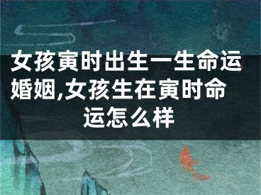 女孩寅时出生一生命运婚姻,女孩生在寅时命运怎么样