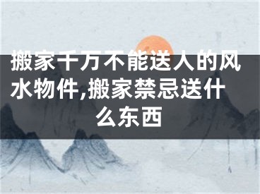 搬家千万不能送人的风水物件,搬家禁忌送什么东西