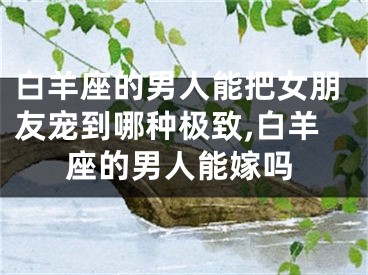 白羊座的男人能把女朋友宠到哪种极致,白羊座的男人能嫁吗