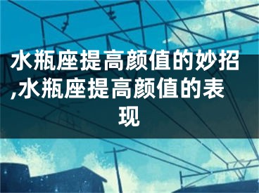 水瓶座提高颜值的妙招,水瓶座提高颜值的表现