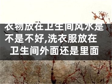 衣物放在卫生间风水是不是不好,洗衣服放在卫生间外面还是里面