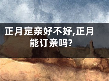 正月定亲好不好,正月能订亲吗?
