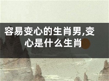 容易变心的生肖男,变心是什么生肖