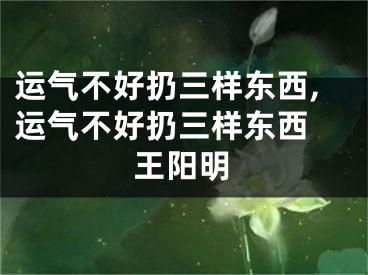 运气不好扔三样东西,运气不好扔三样东西 王阳明