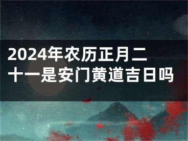2024年农历正月二十一是安门黄道吉日吗