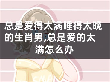 总是爱得太满睡得太晚的生肖男,总是爱的太满怎么办