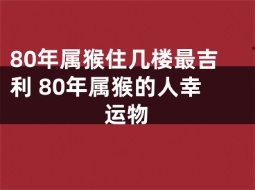 80年属猴住几楼最吉利 80年属猴的人幸运物