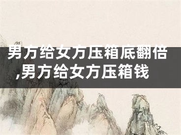 男方给女方压箱底翻倍,男方给女方压箱钱