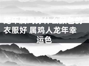 龙年属鸡穿什么颜色的衣服好 属鸡人龙年幸运色