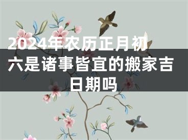 2024年农历正月初六是诸事皆宜的搬家吉日期吗