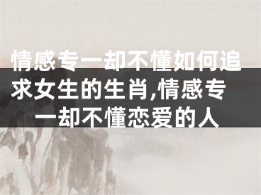 情感专一却不懂如何追求女生的生肖,情感专一却不懂恋爱的人