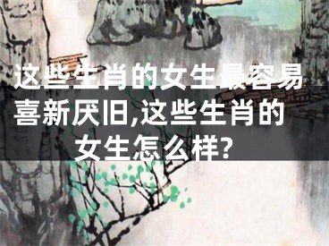 这些生肖的女生最容易喜新厌旧,这些生肖的女生怎么样?