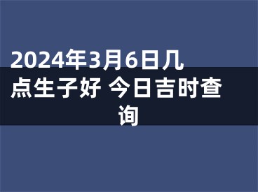 2024年3月6日几点生子好 今日吉时查询