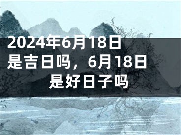 2024年6月18日是吉日吗，6月18日是好日子吗