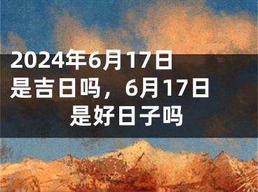 2024年6月17日是吉日吗，6月17日是好日子吗